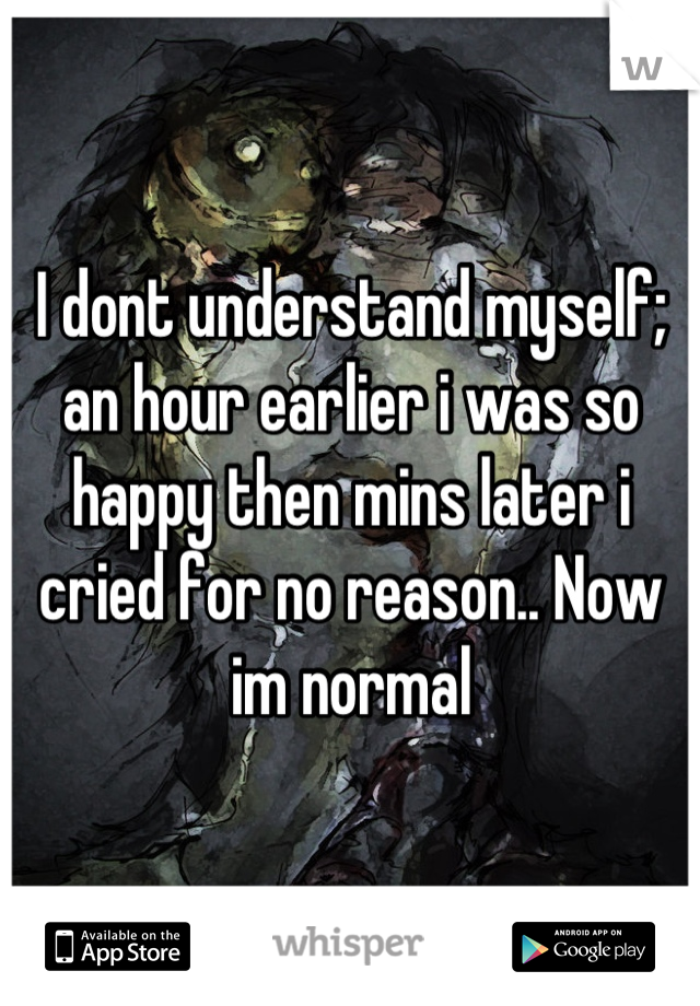I dont understand myself; an hour earlier i was so happy then mins later i cried for no reason.. Now im normal