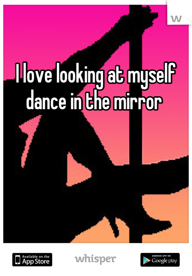 I love looking at myself dance in the mirror 