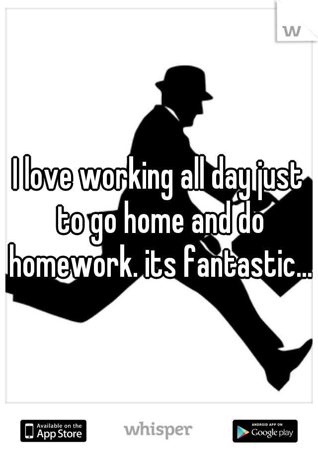 I love working all day just to go home and do homework. its fantastic...