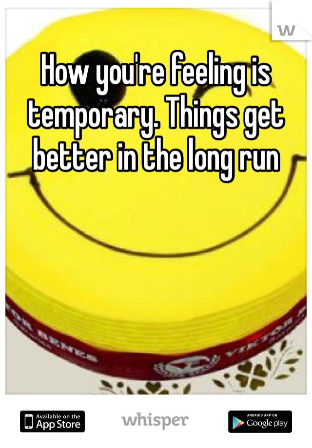 How you're feeling is temporary. Things get better in the long run