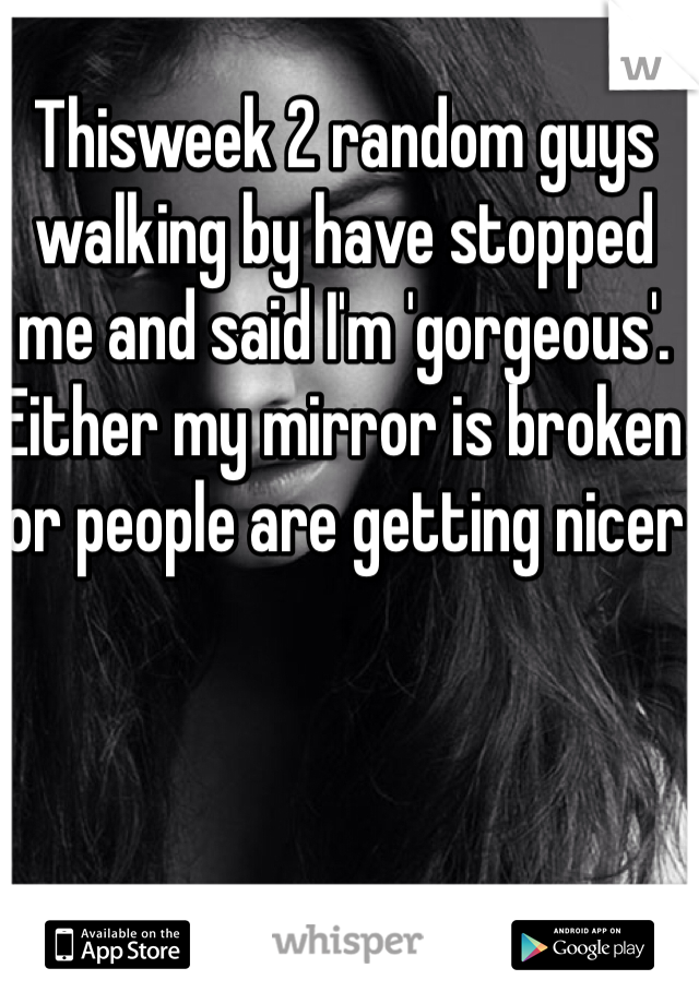 Thisweek 2 random guys walking by have stopped me and said I'm 'gorgeous'. Either my mirror is broken or people are getting nicer