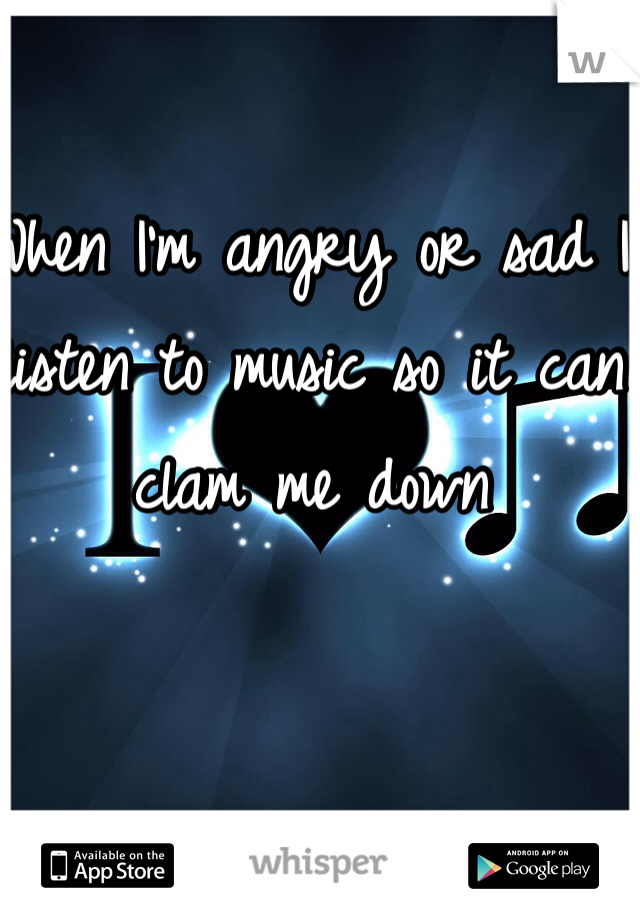 When I'm angry or sad I listen to music so it can clam me down