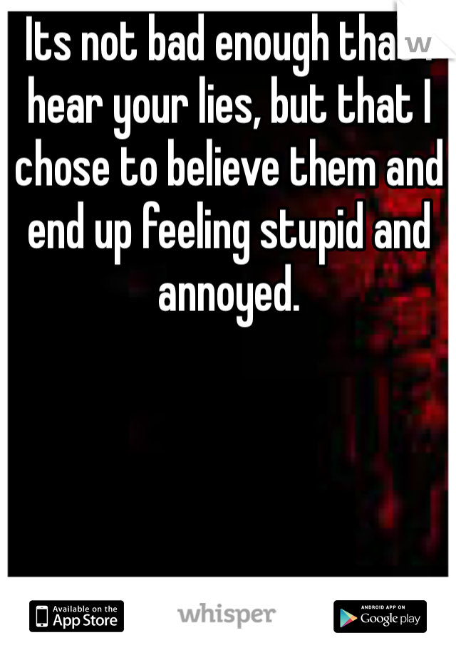 Its not bad enough that I hear your lies, but that I chose to believe them and end up feeling stupid and annoyed. 