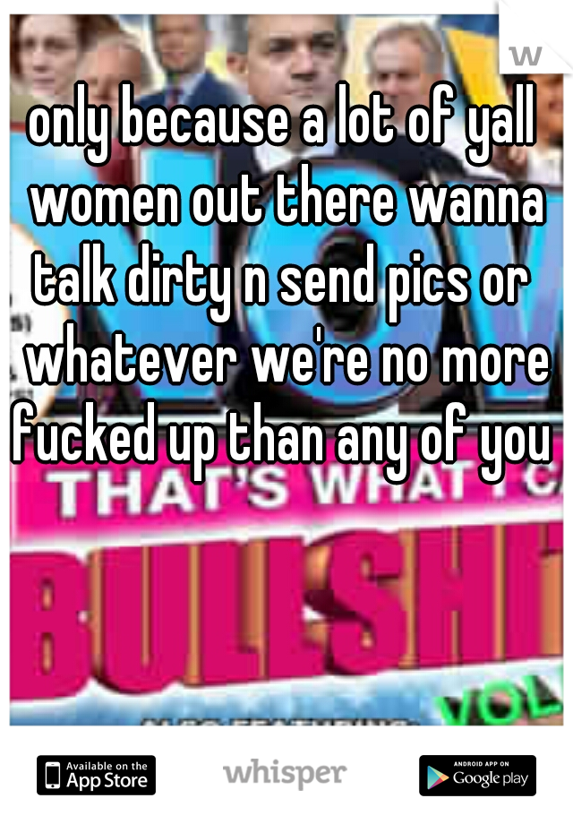 only because a lot of yall women out there wanna talk dirty n send pics or  whatever we're no more fucked up than any of you 