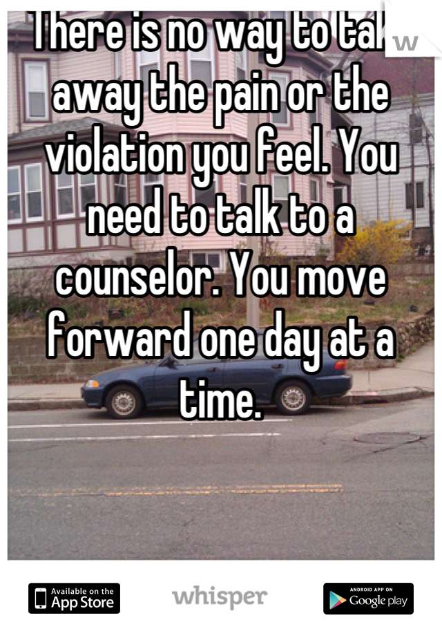 There is no way to take away the pain or the violation you feel. You need to talk to a counselor. You move forward one day at a time.