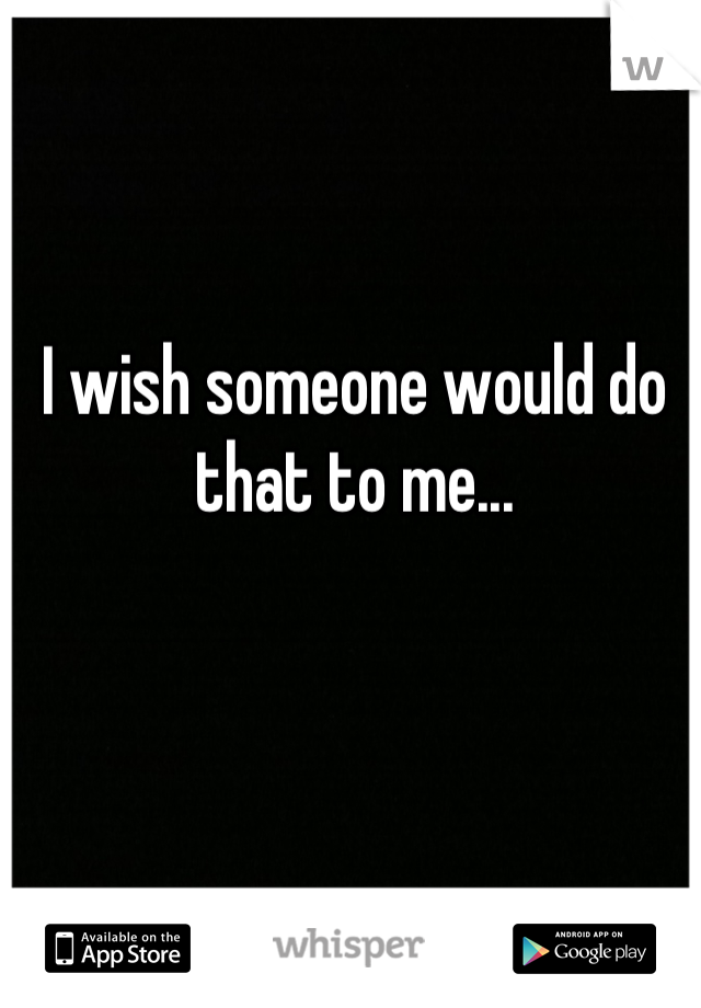 I wish someone would do that to me...