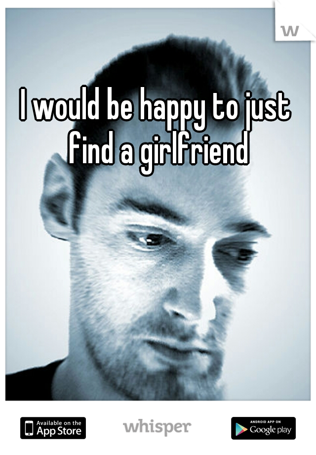 I would be happy to just find a girlfriend