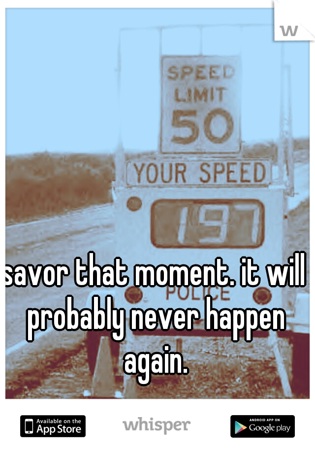savor that moment. it will probably never happen again.