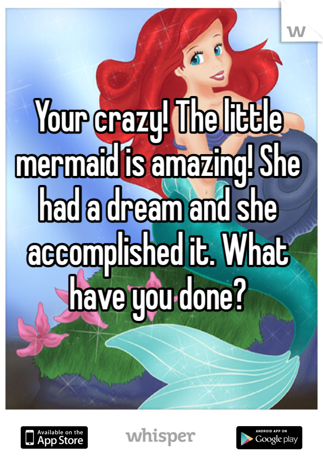 Your crazy! The little mermaid is amazing! She had a dream and she accomplished it. What have you done? 