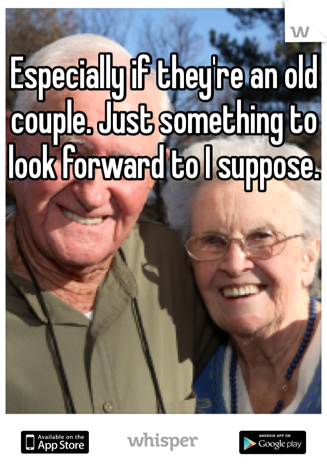 Especially if they're an old couple. Just something to look forward to I suppose. 