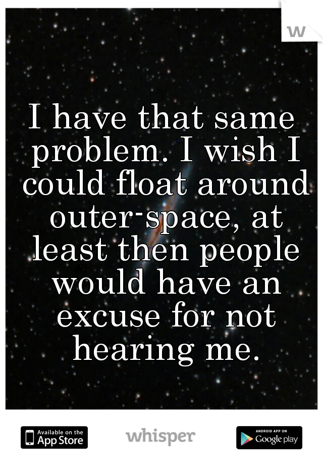 I have that same problem. I wish I could float around outer-space, at least then people would have an excuse for not hearing me.