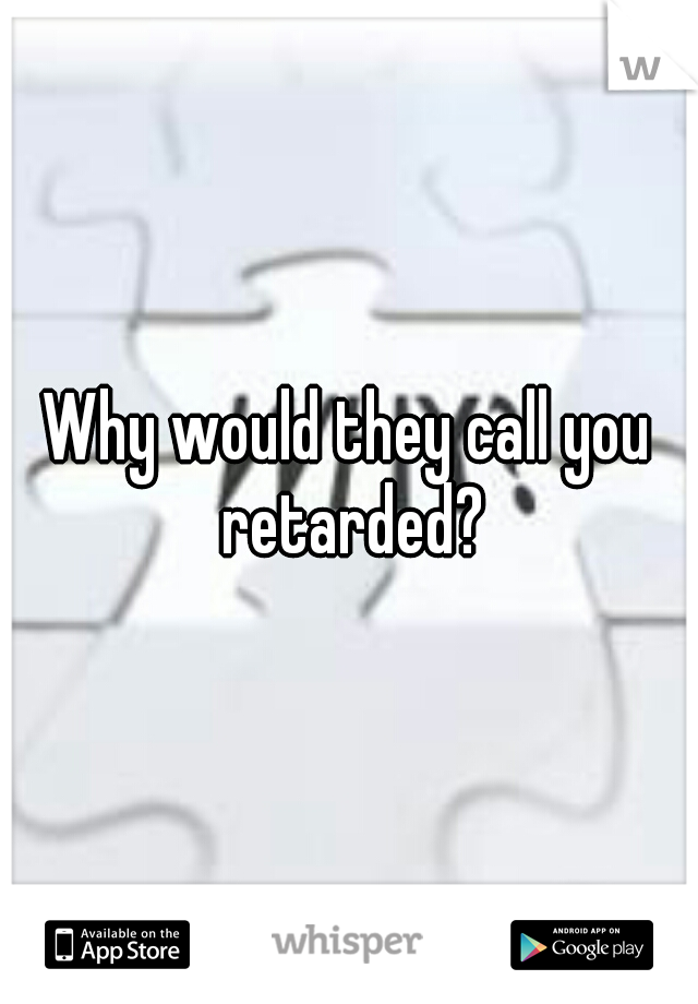 Why would they call you retarded?