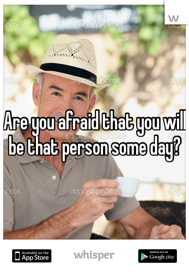 Are you afraid that you will be that person some day? 