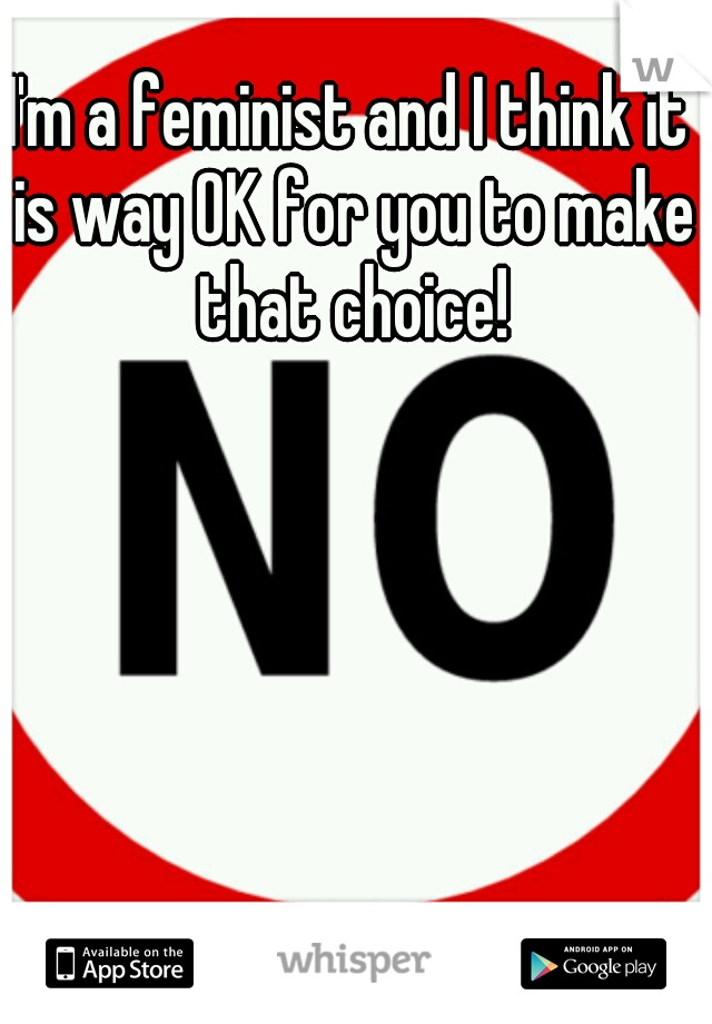 I'm a feminist and I think it is way OK for you to make that choice!