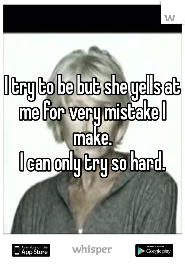 I try to be but she yells at me for very mistake I make.
I can only try so hard.