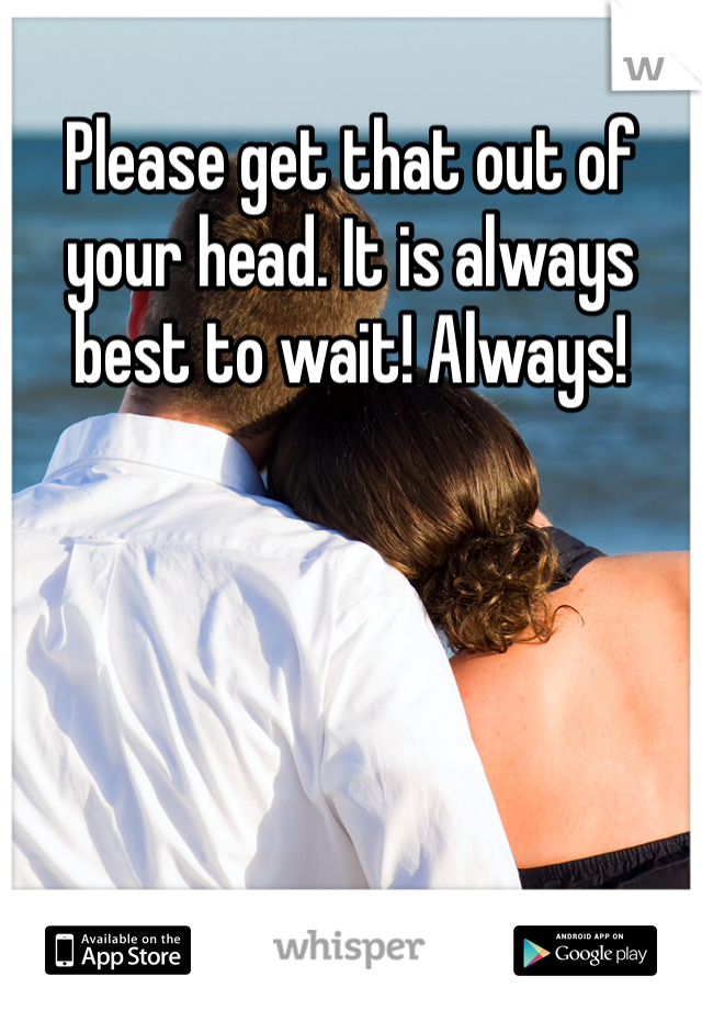Please get that out of your head. It is always best to wait! Always!