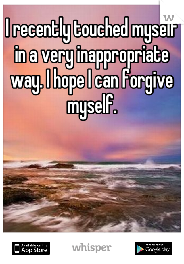 I recently touched myself in a very inappropriate way. I hope I can forgive myself.