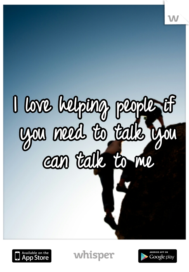 I love helping people if you need to talk you can talk to me