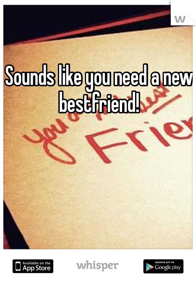 Sounds like you need a new bestfriend!
