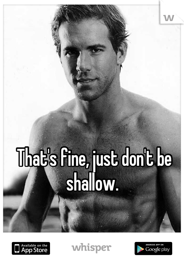 That's fine, just don't be shallow. 