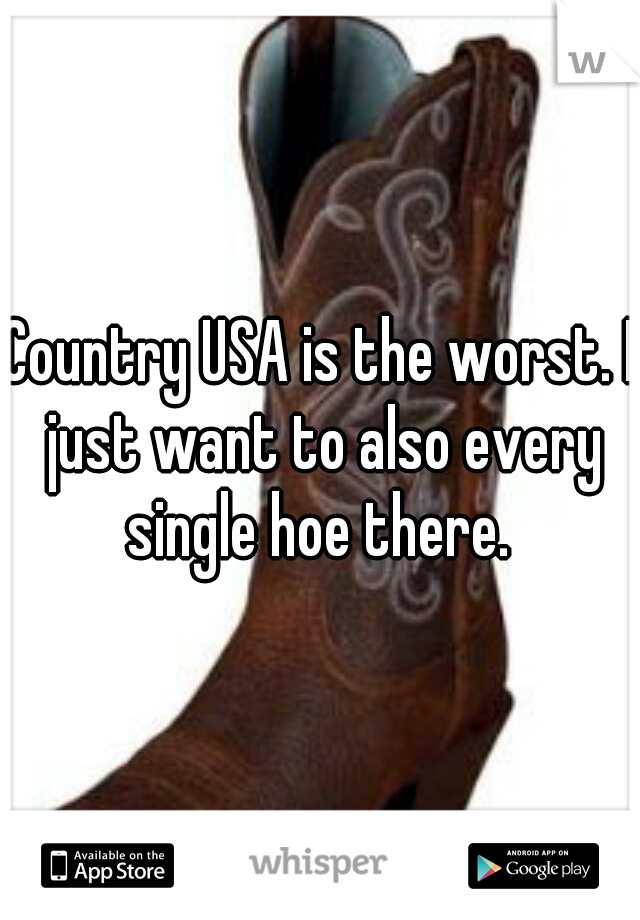Country USA is the worst. I just want to also every single hoe there. 