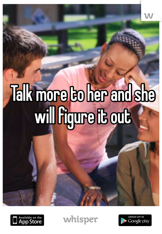 Talk more to her and she will figure it out 