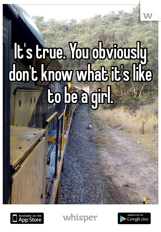 It's true. You obviously don't know what it's like to be a girl. 
