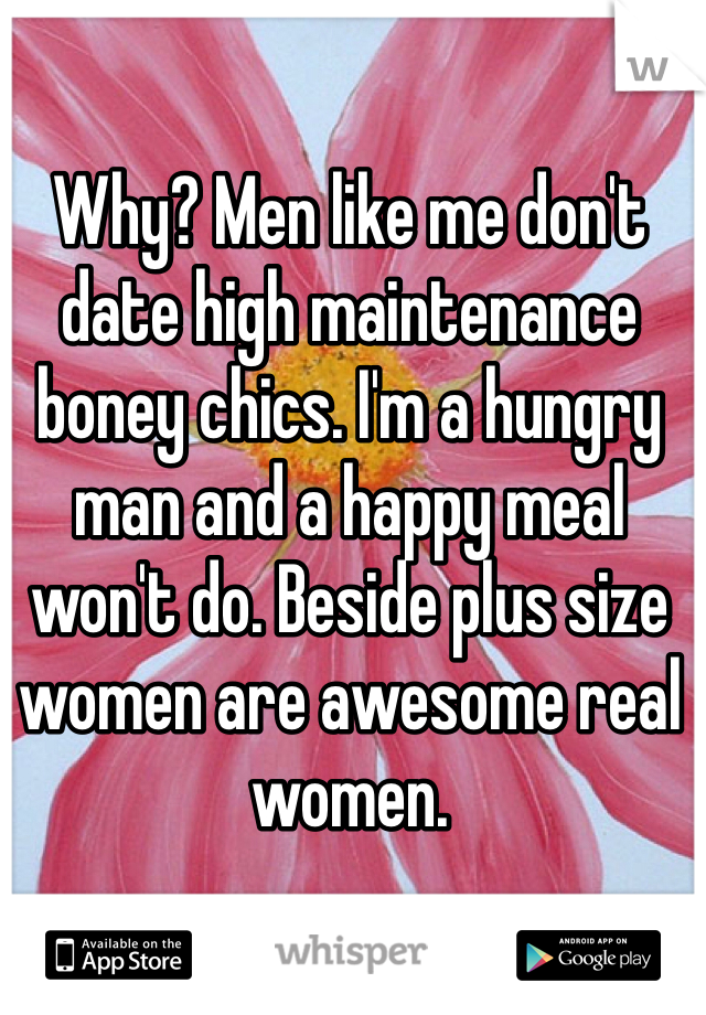Why? Men like me don't date high maintenance boney chics. I'm a hungry man and a happy meal won't do. Beside plus size women are awesome real women.
