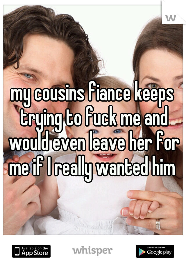 my cousins fiance keeps trying to fuck me and would even leave her for me if I really wanted him 