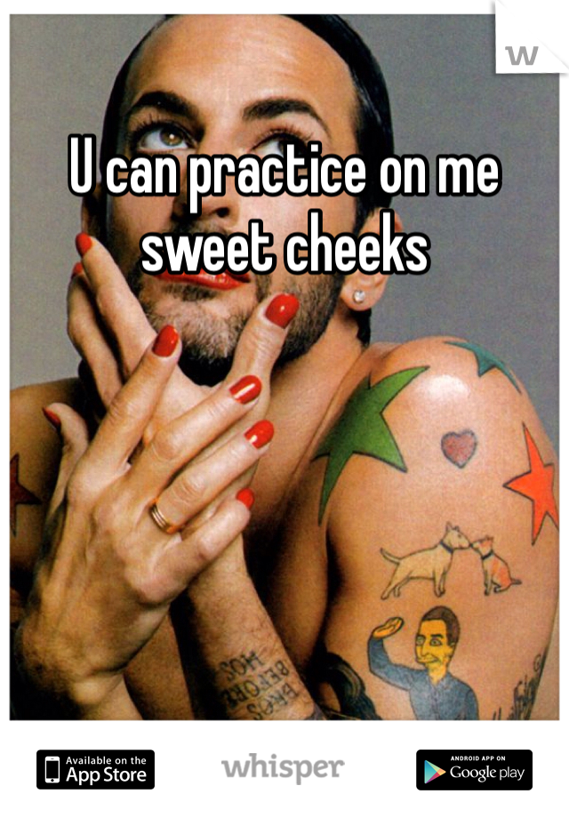 U can practice on me sweet cheeks