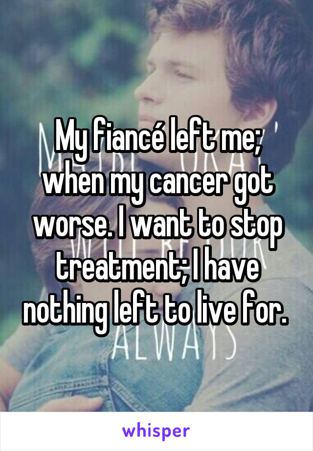 My fiancé left me; when my cancer got worse. I want to stop treatment; I have nothing left to live for. 