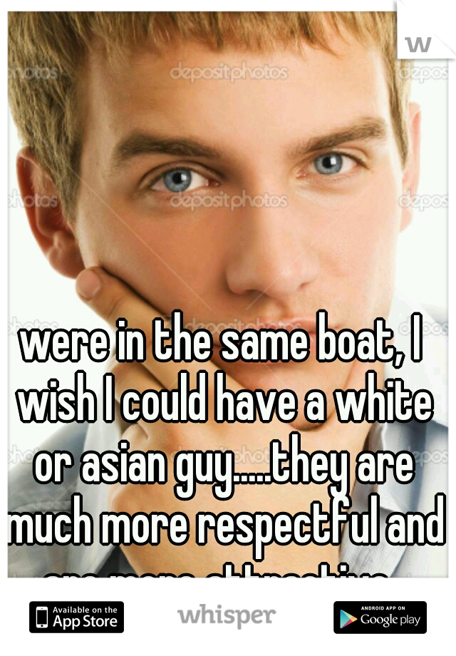 were in the same boat, I wish I could have a white or asian guy.....they are much more respectful and are more attractive. 