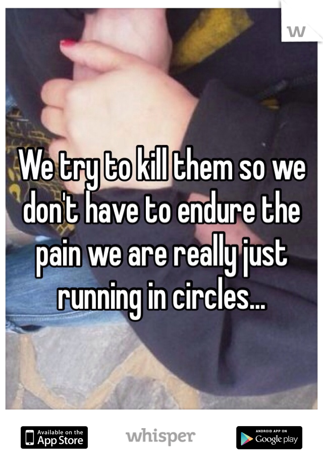We try to kill them so we don't have to endure the pain we are really just running in circles...
