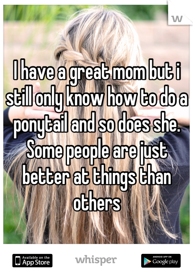 I have a great mom but i still only know how to do a ponytail and so does she. Some people are just better at things than others