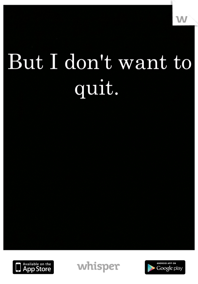 But I don't want to quit. 