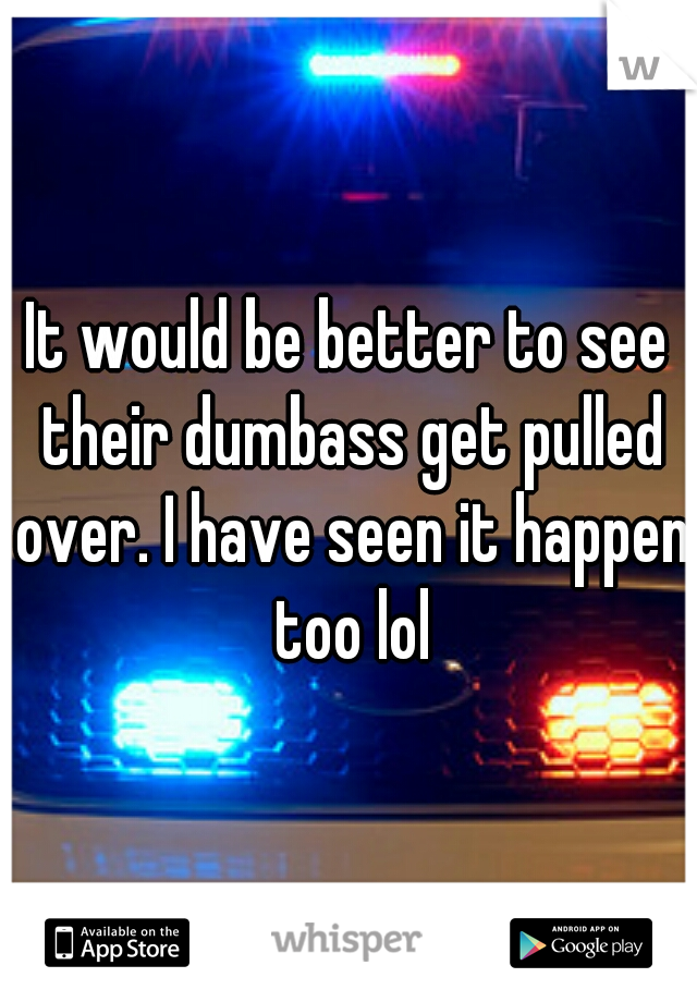It would be better to see their dumbass get pulled over. I have seen it happen too lol