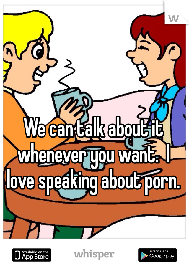 We can talk about it whenever you want.  I love speaking about porn. 