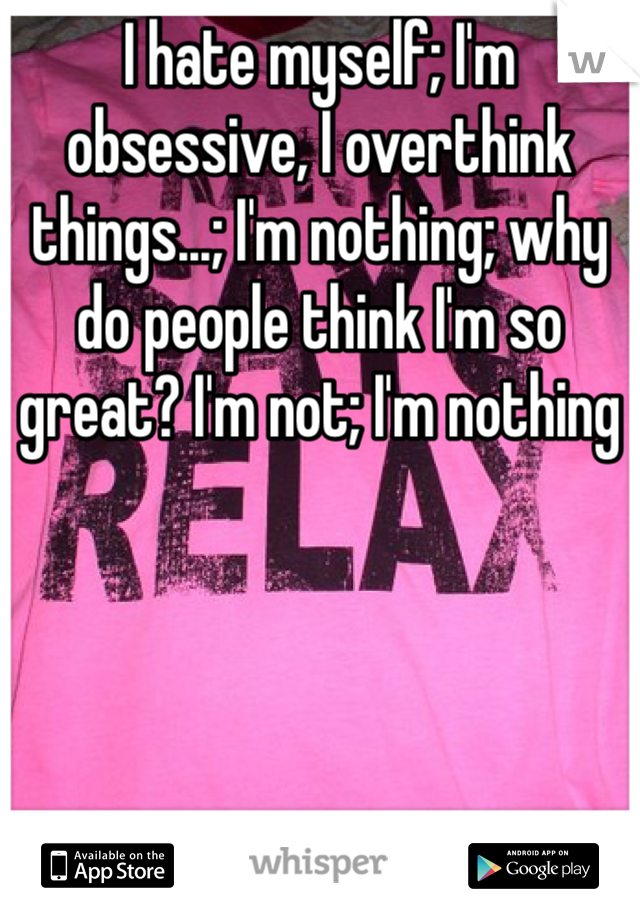 I hate myself; I'm obsessive, I overthink things...; I'm nothing; why do people think I'm so great? I'm not; I'm nothing 