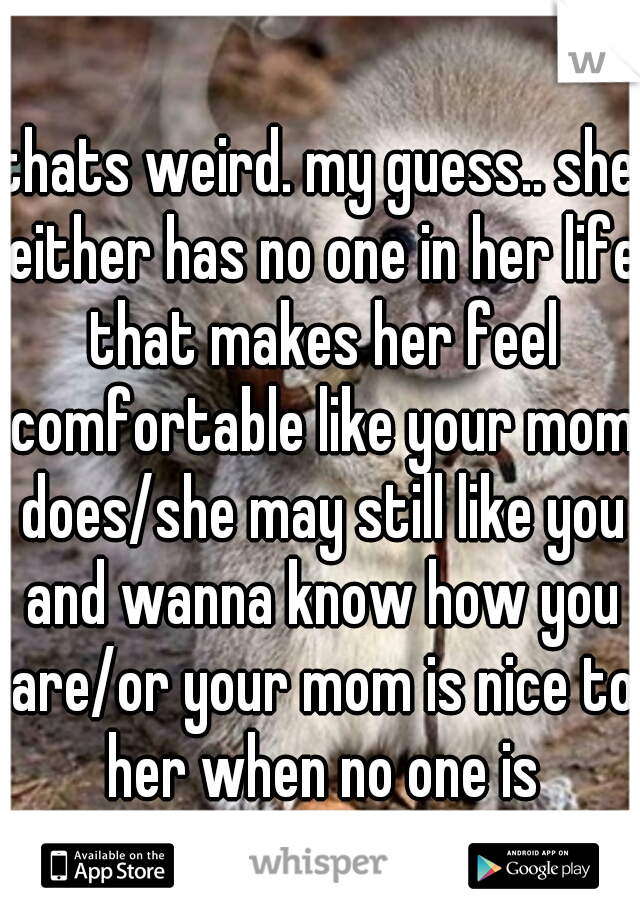thats weird. my guess.. she either has no one in her life that makes her feel comfortable like your mom does/she may still like you and wanna know how you are/or your mom is nice to her when no one is