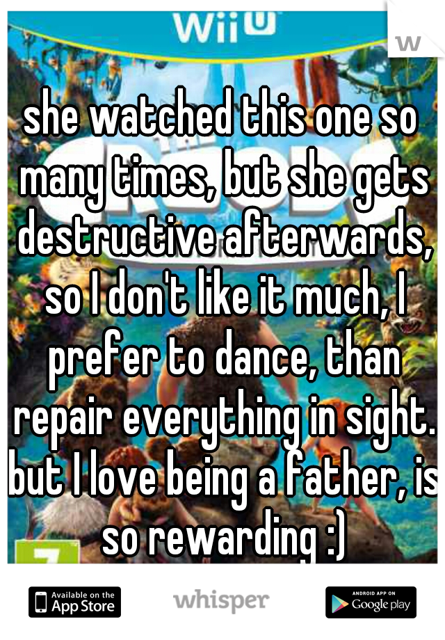 she watched this one so many times, but she gets destructive afterwards, so I don't like it much, I prefer to dance, than repair everything in sight. but I love being a father, is so rewarding :)