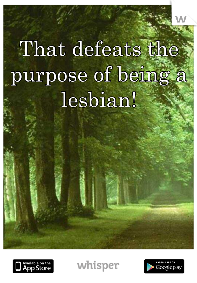 That defeats the purpose of being a lesbian!