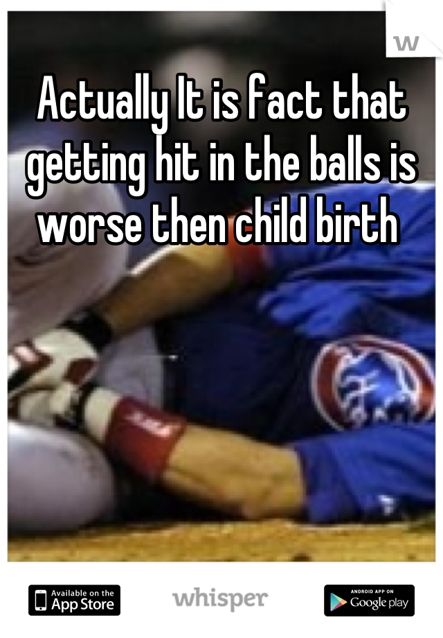 Actually It is fact that getting hit in the balls is worse then child birth 