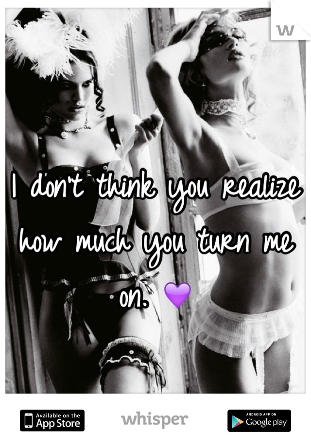 I don't think you realize how much you turn me on. 💜