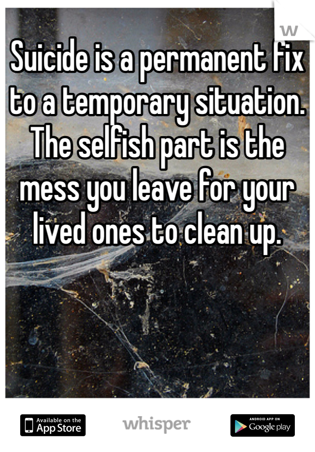Suicide is a permanent fix to a temporary situation. The selfish part is the mess you leave for your lived ones to clean up.