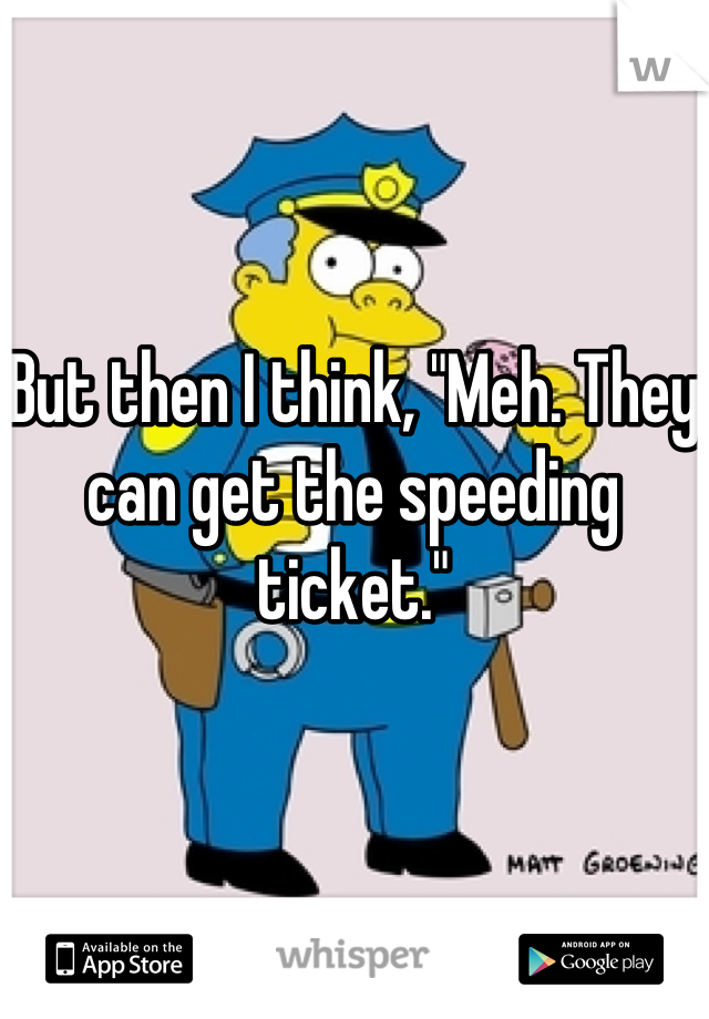 But then I think, "Meh. They can get the speeding ticket."