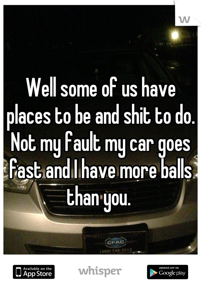 Well some of us have places to be and shit to do. Not my fault my car goes fast and I have more balls than you. 