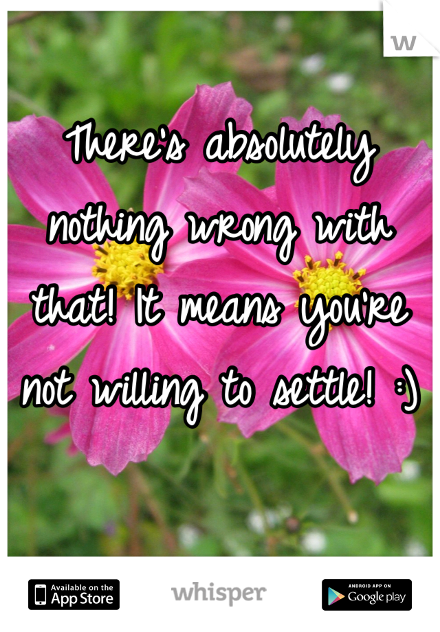 There's absolutely nothing wrong with that! It means you're not willing to settle! :)