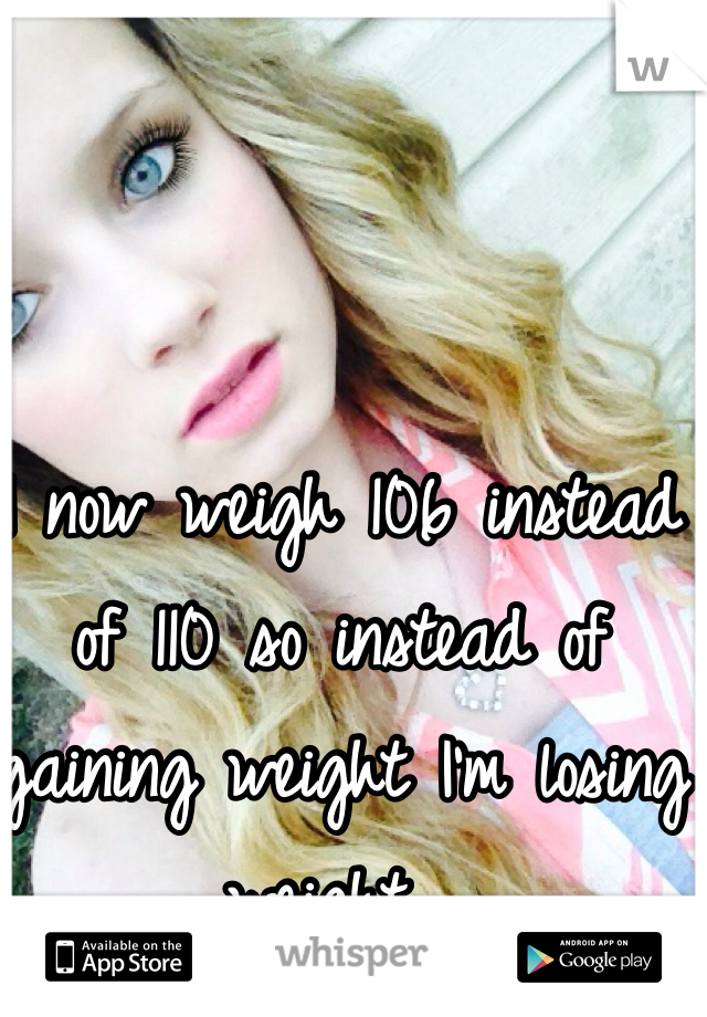 I now weigh 106 instead of 110 so instead of gaining weight I'm losing weight... 