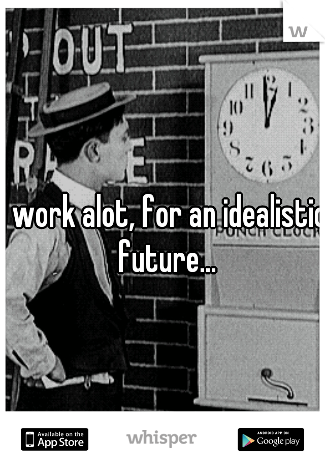 I work alot, for an idealistic future...