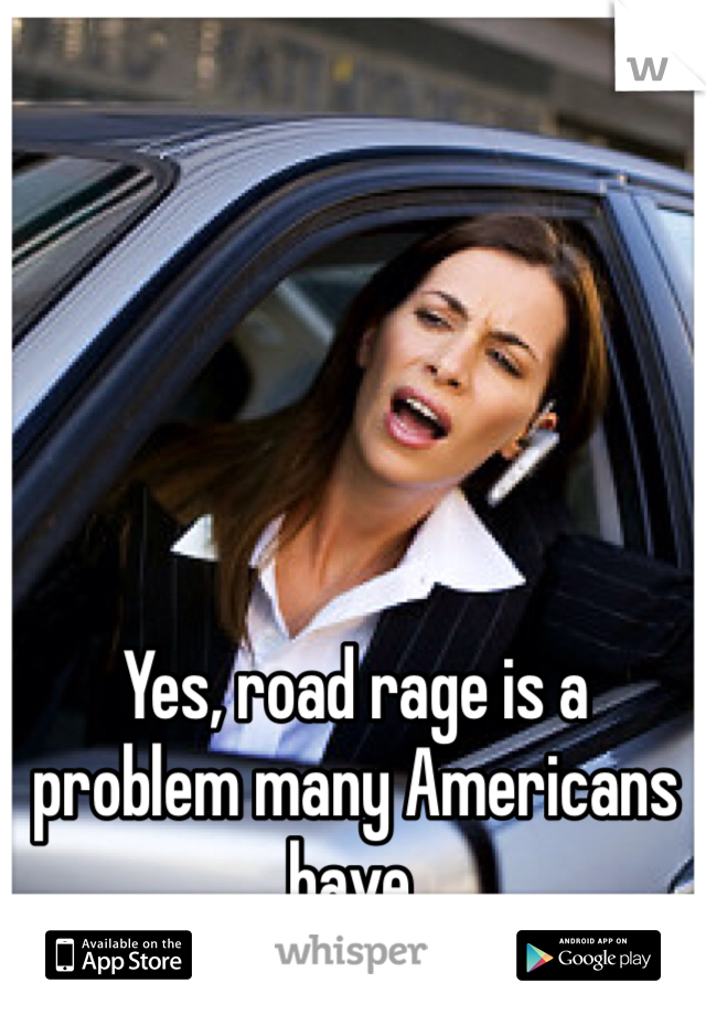 Yes, road rage is a problem many Americans have. 
